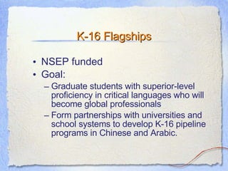K-16 Flagships NSEP funded Goal: Graduate students with superior-level proficiency in critical languages who will become global professionals Form partnerships with universities and school systems to develop K-16 pipeline programs in Chinese and Arabic.  