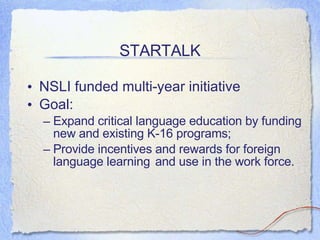 STARTALK NSLI funded multi-year initiative Goal:  Expand critical language education by funding new and existing K-16 programs;  Provide incentives and rewards for foreign language learning and use in the work force. 