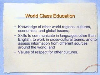 World Class Education Knowledge of other world regions, cultures, economies, and global issues; Skills to communicate in languages other than English, to work in cross-cultural teams, and to assess information from different sources around the world; and Values of respect for other cultures.  