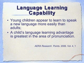 Language Learning Capability Young children appear to learn to speak a new language more easily than adults; A child’s language learning advantage is greatest in the area of pronunciation. AERA Research  Points . 2006. Vol. 4, 1   