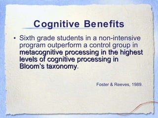 Cognitive Benefits Sixth grade students in a non-intensive program outperform a control group in  metacognitive processing in the highest levels of cognitive processing in Bloom’s taxonomy . Foster & Reeves, 1989.   