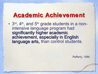 Academic Achievement 3 rd , 4 th , and 5 th  grade students in a non-intensive language program had  significantly higher academic achievement, especially in English language arts,  than control students. Rafferty, 1986 
