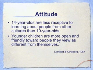 Attitude 14-year-olds are less receptive to learning about people from other cultures than 10-year-olds. Younger children are more open and friendly toward people they view as different from themselves. Lambert & Klineberg, 1967 