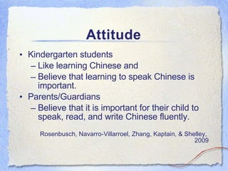 Attitude Kindergarten students Like learning Chinese and  Believe that learning to speak Chinese is important. Parents/Guardians Believe that it is important for their child to speak, read, and write Chinese fluently. Rosenbusch, Navarro-Villarroel, Zhang, Kaptain, & Shelley,  2009 