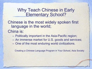 Why Teach Chinese in Early Elementary School? Chinese is the most widely spoken first language in the world; China is: Politically important in the Asia-Pacific region; An immense market for U.S. goods and services; One of the most enduring world civilizations. Creating a Chinese Language Program in Your School, Asia Society 
