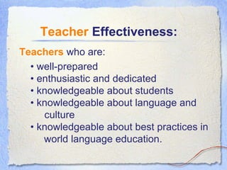 Teachers  who are:  Teacher  Effectiveness: •  well-prepared • enthusiastic and dedicated  • knowledgeable about students • knowledgeable about language and    culture  • knowledgeable about best practices in   world language education. 