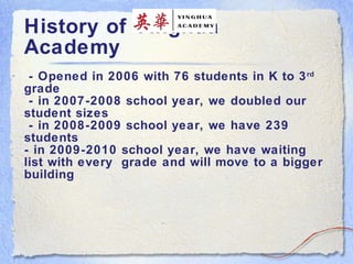 History of Yinghua Academy  - Opened in 2006 with 76 students in K to 3 rd  grade  - in 2007-2008 school year, we doubled our student sizes  - in 2008-2009 school year, we have 239 students - in 2009-2010 school year, we have waiting list with every  grade and will move to a bigger building   