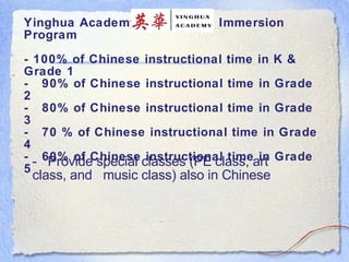 Y inghua Academy: Early Total Immersion Program - 100% of Chinese instructional time in K & Grade 1 -  90% of Chinese instructional time in Grade 2  -  80% of Chinese instructional time in Grade 3 -  70 % of Chinese instructional time in Grade 4  -  60% of Chinese instructional time in Grade 5   -  Provide special classes (PE class, art class, and  music class) also in Chinese  