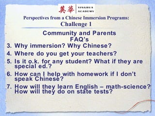 Perspectives from a Chinese Immersion Programs: Challenge 1 Community and Parents FAQ’s Why immersion? Why Chinese? Where do you get your teachers? Is it o.k. for any student? What if they are special ed.? How can I help with homework if I don’t speak Chinese? How will they learn English – math-science? How will they do on state tests? 