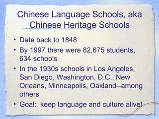 Chinese Language Schools, aka Chinese Heritage Schools Date back to 1848 By 1997 there were 82,675 students, 634 schools In the 1930s schools in Los Angeles, San Diego, Washington, D.C., New Orleans, Minneapolis, Oakland--among others Goal:  keep language and culture alive! 