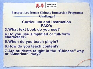 Perspectives from a Chinese Immersion Programs: Challenge 2 Curriculum and Instruction FAQ’s What text book do you use? Do you use simplified or full-form characters? When do you teach pinyin? How do you teach content? Are students taught in the “Chinese” way or “American” way? 