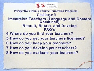 Perspectives from a Chinese Immersion Programs: Challenge 3 Immersion Teachers (Language and Content Combined) Recruit, Retain, and Develop FAQ’s Where do you find your teachers? How do you get your teachers licensed? How do you keep your teachers? How do you develop your teachers? How do you evaluate your teachers? 