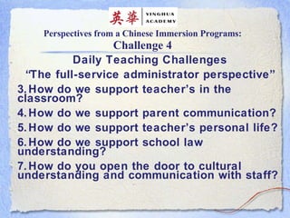 Perspectives from a Chinese Immersion Programs: Challenge 4 Daily Teaching Challenges “ The full-service administrator perspective” How do we support teacher’s in the classroom? How do we support parent communication? How do we support teacher’s personal life? How do we support school law understanding? How do you open the door to cultural understanding and communication with staff?  