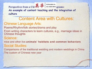 Perspectives from a Chinese Immersion Programs: An example of content teaching and the integration of culture Content Area with Cultures: Chinese Language Arts:   Poems/Rhythm/folk stories/drama and play From writing characters to learn cultures, e.g., marriage ideas in Chinese thoughts  Science:   mice and other live  animals’ habitats and common behaviors   Social Studies: Comparisons of the traditional wedding and modern weddings in China The custom of Chinese new year    