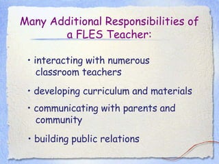 Many Additional Responsibilities of a FLES Teacher: •  interacting with numerous classroom teachers •  developing curriculum and materials •  communicating with parents and community •  building public relations  