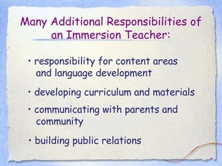 Many Additional Responsibilities of an Immersion Teacher: •  responsibility for content areas and language development •  developing curriculum and materials •  communicating with parents and community •  building public relations  