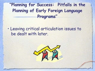 “ Planning for Success:  Pitfalls in the Planning of Early Foreign Language Programs” •  Leaving critical articulation issues to be dealt with later. 
