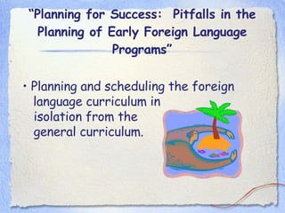 “ Planning for Success:  Pitfalls in the Planning of Early Foreign Language Programs” •  Planning and scheduling the foreign language curriculum in  isolation from the  general curriculum. 