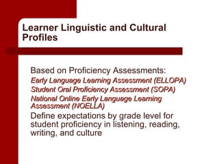 Learner Linguistic and Cultural Profiles Based on Proficiency Assessments: Early Language Learning Assessment (ELLOPA) Student Oral Proficiency Assessment (SOPA) National Online Early Language Learning Assessment (NOELLA) Define expectations by grade level for student proficiency in listening, reading, writing, and culture 