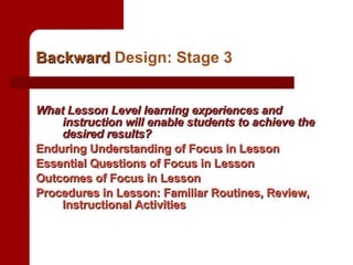 Backward  Design: Stage 3 What Lesson Level learning experiences and instruction will enable students to achieve the desired results? Enduring Understanding of Focus in Lesson Essential Questions of Focus in Lesson Outcomes of Focus in Lesson Procedures in Lesson: Familiar Routines, Review, Instructional Activities 