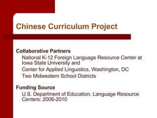 Chinese Curriculum Project Collaborative Partners   National K-12 Foreign Language Resource Center at Iowa State University and Center for Applied Linguistics, Washington, DC Two Midwestern School Districts Funding Source   U.S. Department of Education, Language Resource Centers: 2006-2010 