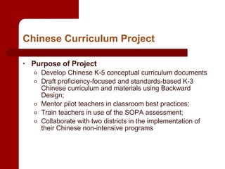 Chinese Curriculum Project Purpose of Project Develop Chinese K-5 conceptual curriculum documents Draft proficiency-focused and standards-based K-3 Chinese curriculum and materials using Backward Design; Mentor pilot teachers in classroom best practices; Train teachers in use of the SOPA assessment; Collaborate with two districts in the implementation of their Chinese non-intensive programs 