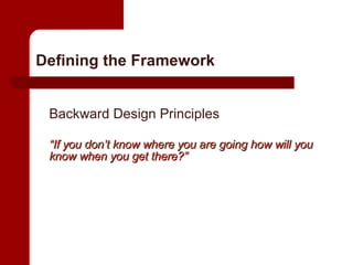 Defining the Framework Backward Design Principles “ If you don’t know where you are going how will you know when you get there?” 