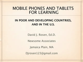 MOBILE PHONES AND TABLETS
       FOR LEARNING
IN POOR AND DEVELOPING COUNTRIES,
          AND IN THE U.S.


       David J. Rosen, Ed.D.

       Newsome Associates

        Jamaica Plain, MA

      Djrosen123@gmail.com
 