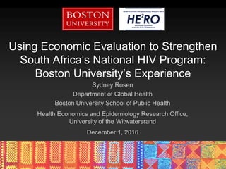Using Economic Evaluation to Strengthen
South Africa’s National HIV Program:
Boston University’s Experience
Sydney Rosen
Department of Global Health
Boston University School of Public Health
Health Economics and Epidemiology Research Office,
University of the Witwatersrand
December 1, 2016
 