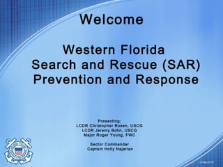 Welcome
Western Florida
Search and Rescue (SAR)
Prevention and Response
18 May 2016
Presenting:
LCDR Christopher Rosen, USCG
LCDR Jeremy Bohn, USCG
Major Roger Young, FWC
Sector Commander
Captain Holly Najarian
 