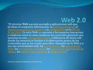 “El término Web 2.0 está asociado a aplicaciones web que
facilitan el compartir información, la interoperabilidad, el
diseño centrado en el usuario1 y la colaboración en la World
Wide Web. Un sitio Web 2.0 permite a los usuarios interactuar
y colaborar entre sí como creadores de contenido generado por
usuarios en una comunidad virtual, a diferencia de sitios web
donde los usuarios se limitan a la observación pasiva de los
contenidos que se ha creado para ellos. Ejemplos de la Web 2.0
son las comunidades web, los servicios web, las aplicaciones
Web, los servicios de red social, los servicios de alojamiento de
videos, las wikis, blogs, mashups y folcsonomías.”


Definición extraída de Wikipedia Enciclopedia libre
 