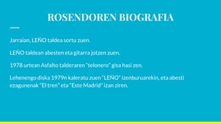 ROSENDOREN BIOGRAFIA
Jarraian, LEÑO taldea sortu zuen.
LEÑO taldean abesten eta gitarra jotzen zuen.
1978 urtean Asfalto talderaren “telonero” gisa hasi zen.
Lehenengo diska 1979n kaleratu zuen “LEÑO” izenburuarekin, eta abesti
ezagunenak “El tren” eta “Este Madrid” izan ziren.
 
