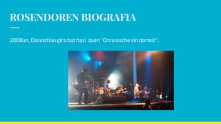 ROSENDOREN BIOGRAFIA
2008an, Donostian gira bat hasi zuen “Otra noche sin dormir”.
 