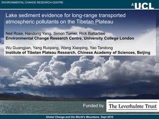 ENVIRONMENTAL CHANGE RESEARCH CENTRE




  Lake sediment evidence for long-range transported
  atmospheric pollutants on the Tibetan Plateau

  Neil Rose, Handong Yang, Simon Turner, Rick Battarbee
  Environmental Change Research Centre, University College London

  Wu Guangjian, Yang Ruiqiang, Wang Xiaoping, Yao Tandong
  Institute of Tibetan Plateau Research, Chinese Academy of Sciences, Beijing




                                                    Funded by

                         Global Change and the World’s Mountains. Sept 2010
 