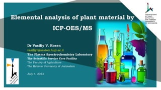Dr Vasiliy V. Rosen
vasiliyr@savion.huji.ac.il
The Plasma Spectrochemistry Laboratory
The Scientific Service Core Facility
The Faculty of Agriculture
The Hebrew University of Jerusalem
July 4, 2023
Elemental analysis of plant material by
ICP-OES/MS
 