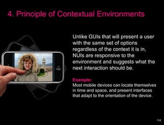 4. Principle of Contextual Environments

                  Unlike GUIs that will present a user
                  with the same set of options
                  regardless of the context it is in,
                  NUIs are responsive to the
                  environment and suggests what the
                  next interaction should be.

                  Example:
                  Most mobile devices can locate themselves
                  in time and space, and present interfaces
                  that adapt to the orientation of the device.




                                                                 118
 