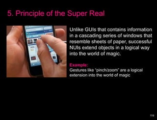 5. Principle of the Super Real

                   Unlike GUIs that contains information
                   in a cascading series of windows that
                   resemble sheets of paper, successful
                   NUIs extend objects in a logical way
                   into the world of magic.

                   Example:
                   Gestures like “pinch/zoom” are a logical
                   extension into the world of magic




                                                              119
 