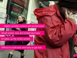 Highly variable context and environment


Small screen size and limited text input

UI takes up the entire screen


Difficult to multi-task and easy to get lost


                                               12
 