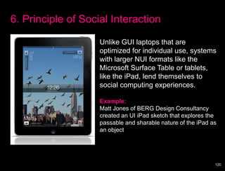6. Principle of Social Interaction

                    Unlike GUI laptops that are
                    optimized for individual use, systems
                    with larger NUI formats like the
                    Microsoft Surface Table or tablets,
                    like the iPad, lend themselves to
                    social computing experiences.

                    Example:
                    Matt Jones of BERG Design Consultancy
                    created an UI iPad sketch that explores the
                    passable and sharable nature of the iPad as
                    an object




                                                              120
 