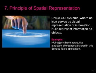 7. Principle of Spatial Representation

                       Unlike GUI systems, where an
                       icon serves as visual
                       representation of information,
                       NUIs represent information as
                       objects.

                       Example:
                       NUI objects have auras, like
                       attraction affordances pictured in this
                       Surface Table application.




                                                            121
 