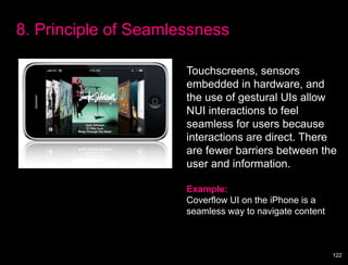 8. Principle of Seamlessness

                      Touchscreens, sensors
                      embedded in hardware, and
                      the use of gestural UIs allow
                      NUI interactions to feel
                      seamless for users because
                      interactions are direct. There
                      are fewer barriers between the
                      user and information.

                      Example:
                      Coverflow UI on the iPhone is a
                      seamless way to navigate content



                                                         122
 