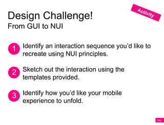 Design Challenge!
From GUI to NUI


 1 Identify an interaction sequence you’d like to
    recreate using NUI principles.

 2 Sketch out the interaction using the
   templates provided.

 3 Identify how you’d like your mobile
    experience to unfold.

                                                    146
 