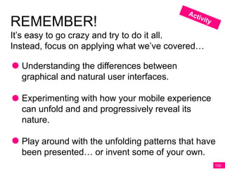 REMEMBER!
It’s easy to go crazy and try to do it all.
Instead, focus on applying what we’ve covered…

  Understanding the differences between
  graphical and natural user interfaces.

  Experimenting with how your mobile experience
  can unfold and and progressively reveal its
  nature.

  Play around with the unfolding patterns that have
  been presented… or invent some of your own.
                                                  152
 