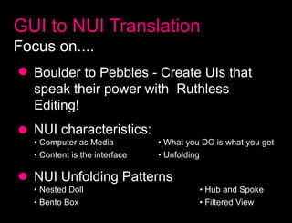 GUI to NUI Translation
Focus on....
   Boulder to Pebbles - Create UIs that
   speak their power with Ruthless
   Editing!
   NUI characteristics:
   • Computer as Media          • What you DO is what you get
   • Content is the interface   • Unfolding

   NUI Unfolding Patterns
   • Nested Doll                          • Hub and Spoke
   • Bento Box                            • Filtered View
 
