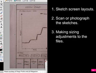 1. Sketch screen layouts.

                                                 2. Scan or photograph
                                                    the sketches.

                                                 3. Making sizing
                                                    adjustments to the
                                                    files.




                                                                         158
Photo courtesy of Diego Pulido and UX Magazine
 