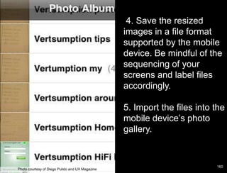 4. Save the resized
                                                 images in a file format
                                                 supported by the mobile
                                                 device. Be mindful of the
                                                 sequencing of your
                                                 screens and label files
                                                 accordingly.

                                                 5. Import the files into the
                                                 mobile device’s photo
                                                 gallery.


                                                                          160
Photo courtesy of Diego Pulido and UX Magazine
 