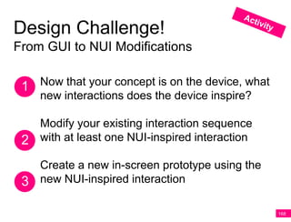 Design Challenge!
From GUI to NUI Modifications


 1 Now that your concept is on the device, what
    new interactions does the device inspire?

   Modify your existing interaction sequence
 2 with at least one NUI-inspired interaction
   Create a new in-screen prototype using the
 3 new NUI-inspired interaction

                                                  168
 