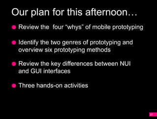 Our plan for this afternoon…
 Review the four “whys” of mobile prototyping

 Identify the two genres of prototyping and
 overview six prototyping methods

 Review the key differences between NUI
 and GUI interfaces

 Three hands-on activities



                                                27
 