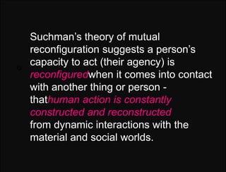 Q:   Suchman’s theory of mutual
     reconfiguration suggests a person’s
Q:
     capacity to act (their agency) is
     reconfiguredwhen it comes into contact
     with another thing or person -
     thathuman action is constantly
     constructed and reconstructed
     from dynamic interactions with the
     material and social worlds.
 