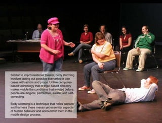 Similar to improvisational theater, body storming
involves acting out possible scenarios or use
cases with actors and props. Unlike computer-
based technology that is logic based and only
makes visible the conditions that existed before,
people are illogical, perceptive, aware, and self-
correcting.

Body storming is a technique that helps capture
and harness these messy yet essential aspects
of human behavior and account for them in the
mobile design process.
                                                     58
 